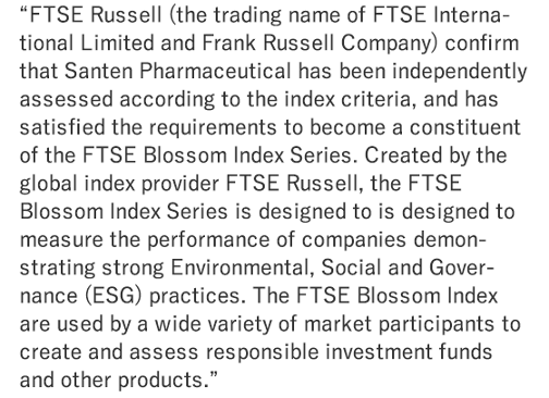 FTSE Russell (the trading name of FTSE International Limited and Frank Russell Company) confirm that Santen Pharmaceutical has been independently assessed according to the index criteria, and has satisfied the requirements to become a constituent of the FTSE Blossom Index Series. Created by the global index provider FTSE Russell, the FTSE Blossom Index Series is designed to is designed to measure the performance of companies demonstrating strong Environmental, Social and Governance (ESG) practices. The FTSE Blossom Index are used by a wide variety of market participants to create and assess responsible investment funds and other products.