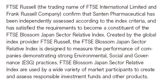 FTSE Russell (the trading name of FTSE International Limited and Frank Russell Company) confirm that Santen Pharmaceutical has been independently assessed according to the index criteria, and has satisfied the requirements to become a constituent of the FTSE Blossom Japan Sector Relative Index. Created by the global index provider FTSE Russell, the FTSE Blossom Japan Sector Relative Index is designed to measure the performance of companies demonstrating strong Environmental, Social and Governance (ESG) practices. FTSE Blossom Japan Sector Relative Index are used by a wide variety of market participants to create and assess responsible investment funds and other products.