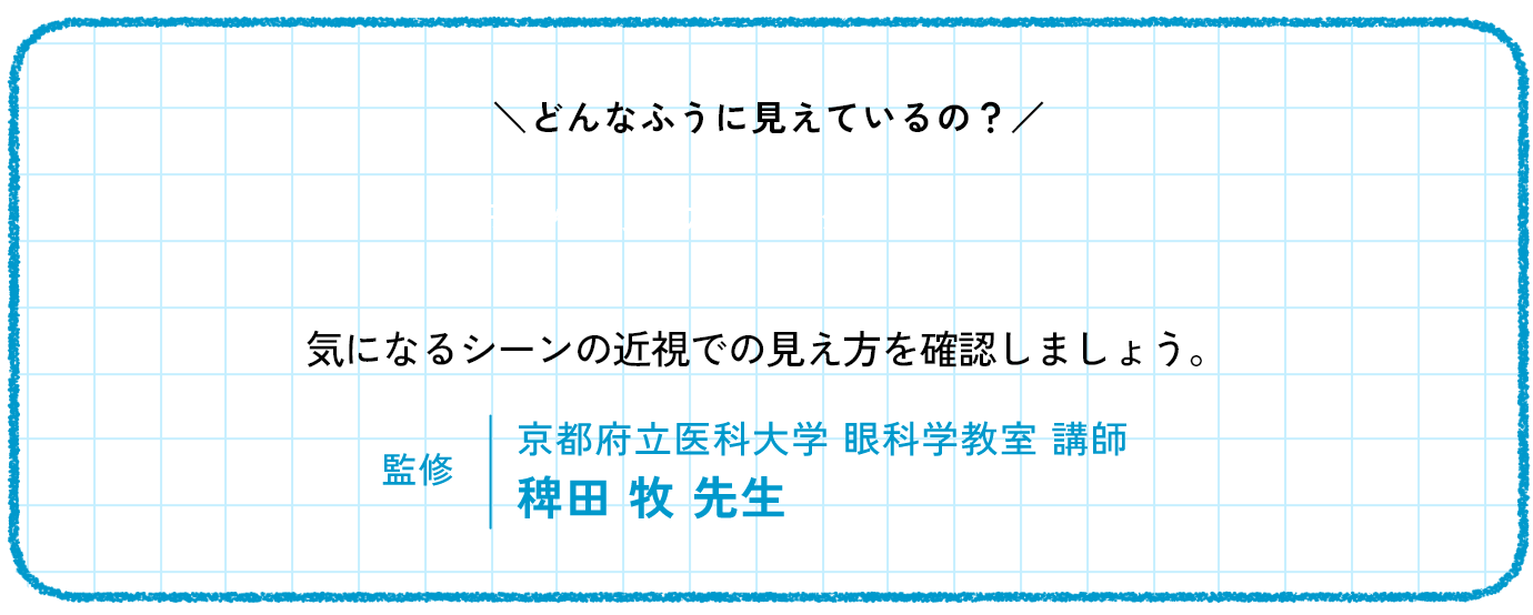 どんなふう見えているの　気になるシーンの近視での見え方を確認しましょう。監修　京都府立医科大学 眼科学教室 講師 稗田 牧 先生