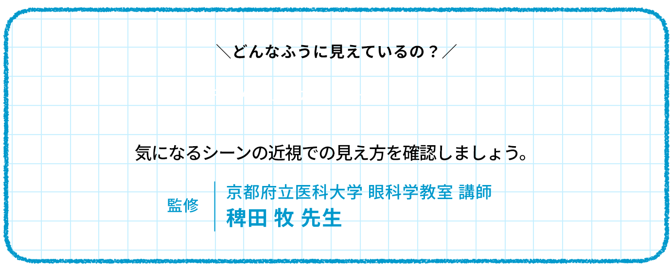 どんなふう見えているの　気になるシーンの近視での見え方を確認しましょう。監修　京都府立医科大学 眼科学教室 講師 稗田 牧 先生