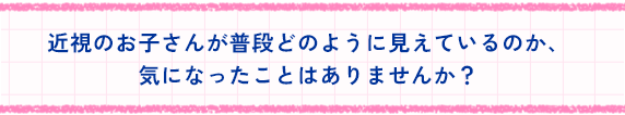 近視のお子さんが普段どのように見えているのか、気になったことはありませんか？