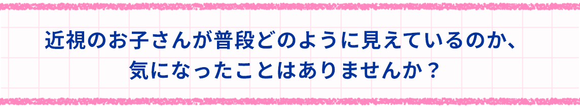 近視のお子さんが普段どのように見えているのか、気になったことはありませんか？