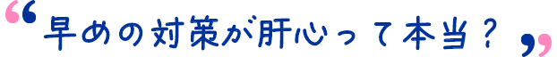 早めの対策が肝心って本当?