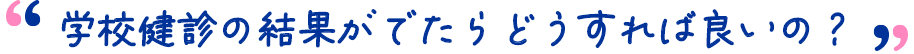 学校検診の結果がでたらどうすれば良いの？