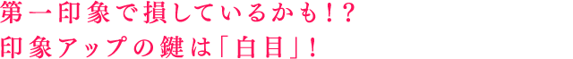 第一印象で損しているかも！？印象アップの鍵は「白目」！