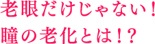 老眼だけじゃない！ 瞳も年齢と共に老化する!?