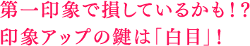 第一印象で損しているかも！？印象アップの鍵は「白目」！