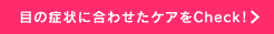 目の症状に合わせたケアをCheck！
