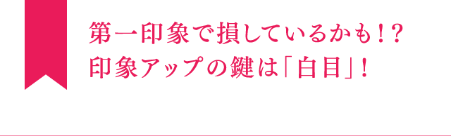 第一印象で損しているかも！？印象アップの鍵は「白目」！