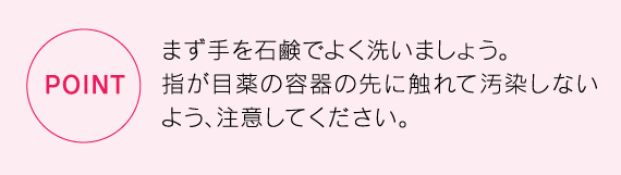 まず手を石鹸でよく洗いましょう。指が目薬の容器の先に触れて汚染しないよう、注意してください。