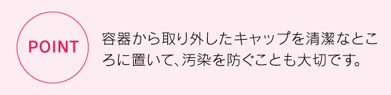 容器から取り外したキャップを清潔なところに置いて、汚染を防ぐことも大切です。
