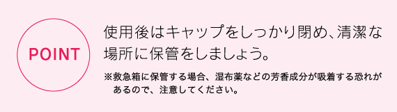 　あるので、注意してください。使用後はキャップをしっかり閉め、清潔な場所に保管をしましょう。※救急箱に保管する場合、湿布薬などの芳香成分が吸着する恐れが