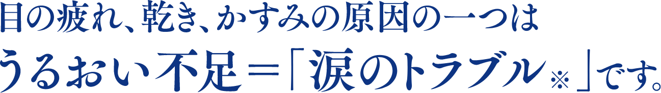 目の疲れ、乾き、かすみの原因の一つはうるおい不足＝「涙のトラブル※」です。