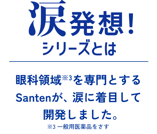 涙発想シリーズとは 眼科領域※3を専門とするSantenが、涙に着目して開発しました。 ※3一般用医薬品をさす