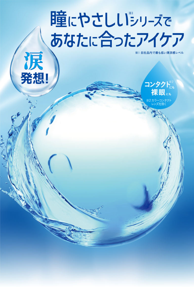 瞳にやさしい※1シリーズであなたに合ったアイケア ※1 自社品内で最も低い清涼感レベル 涙発想！　コンタクト※2にも裸眼にも ※2 カラーコンタクトレンズを除く