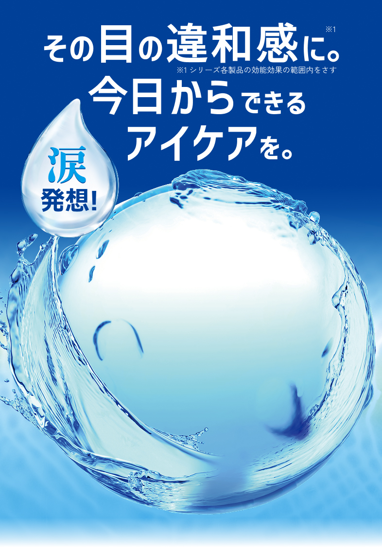 その目の違和感に※1今日からできるアイケアを。 ※1 シリーズ各製品の効能効果の範囲をさす 涙発想！
