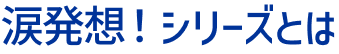 涙発想！シリーズとは