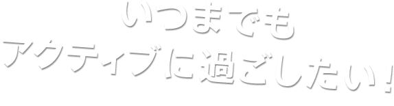 いつまでもアクティブに過ごしたい！