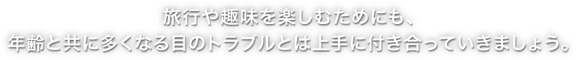 旅行や趣味を楽しむためにも、年齢と共に多くなる目のトラブルとは上手に付き合っていきましょう。