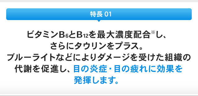 特長 01：ビタミンB6とB12を最大濃度配合※し、さらにタウリンをプラス。ブルーライトなどによりダメージを受けた組織の代謝を促進し、目の炎症・目の疲れに効果を発揮します。