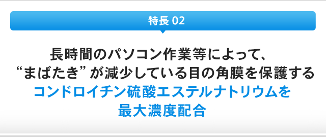 特長 02：長時間のパソコン作業等によって、"まばたき"が減少している目の角膜を保護するコンドロイチン硫酸エステルナトリウムを最大濃度配合
