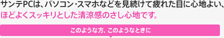 サンテPCは、パソコン・スマホなど見続けて疲れた目に心地よい、ほどよくスッキリとした清涼感のさし心地です。 このような方、このようなときに