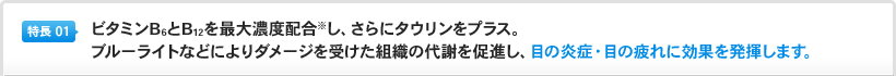 特長1：ビタミンB6とB12を最大濃度配合※し、さらにタウリンをプラス。ブルーライトなどによりダメージを受けた組織の代謝を促進し、目の炎症・目の疲れに効果を発揮します。