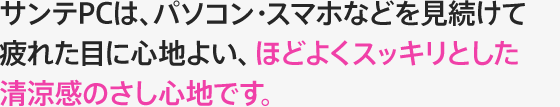 サンテPCは、パソコン・スマホなど見続けて疲れた目に心地よい、ほどよくスッキリとした清涼感のさし心地です。 このような方、このようなときに