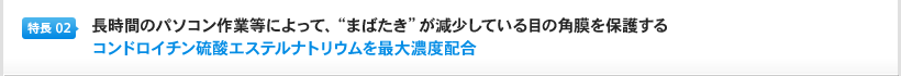 特長2：長時間のパソコン作業等によって、"まばたき"が減少している目の角膜を保護するコンドロイチン硫酸エステルナトリウムを最大濃度配合
