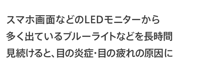 LEDモニターやスマホ画面から多く出ているブルーライトなどを長時間見続けると、目の炎症・目の疲れの原因に