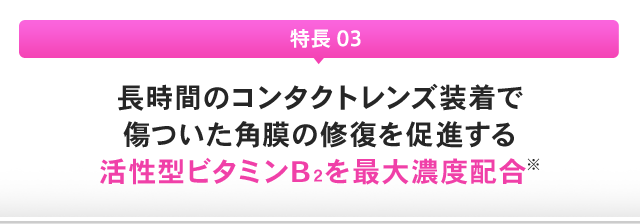 特長 03：長時間のコンタクトレンズ装着で傷ついた角膜の修復を促進する活性型ビタミンB２を最大濃度配合※