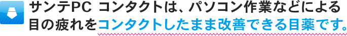 サンテPC コンタクトは、パソコン作業などによる目の疲れをコンタクトしたまま改善できる目薬です。