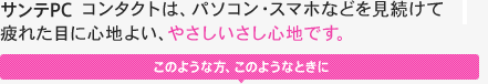 サンテPC コンタクトは、パソコン・スマホなどを見続けて疲れた目に心地よい、やさしいさし心地です。 このような方、このようなときに