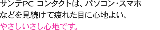 サンテPC コンタクトは、パソコン・スマホなどを見続けて疲れた目に心地よい、やさしいさし心地です。 このような方、このようなときに