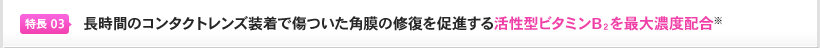 特長3：長時間のコンタクトレンズ装着で傷ついた角膜の修復を促進する活性型ビタミンB２を最大濃度配合※