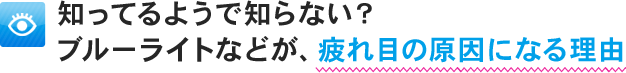知ってるようで知らない？ブルーライトなどが、疲れ目の原因になる理由