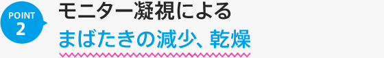 POINT02：モニター凝視によるまばたきの減少、乾燥像のにじみによるピント調節の増加