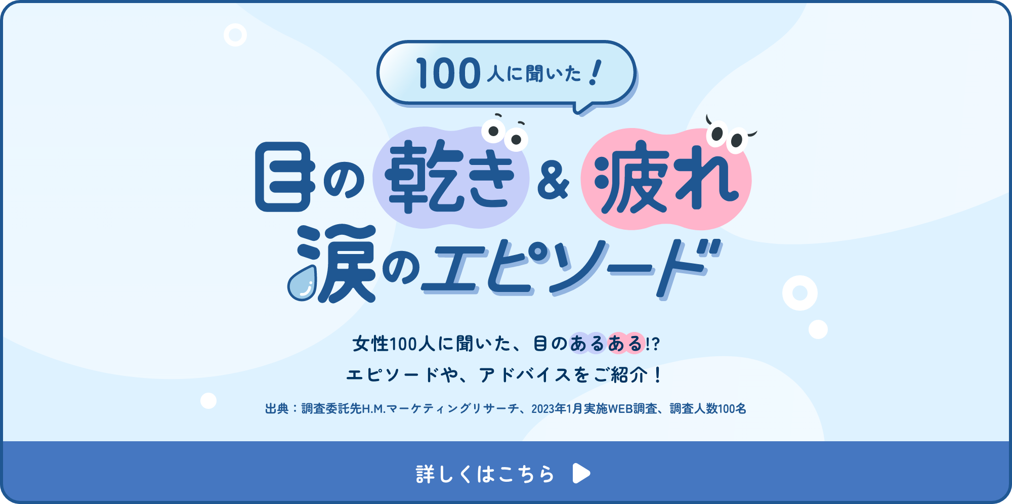 100人に聞いた！目の乾き＆疲れ涙のエピソード 女性100人に聞いた、目のあるある！？エピソードや、アドバイスをご紹介！詳しくはこちら