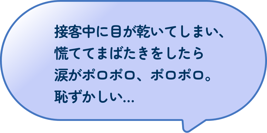 接客中に目が乾いてしまい、慌ててまばたきをしたら涙がポロポロ、ポロポロ。恥ずかしい…