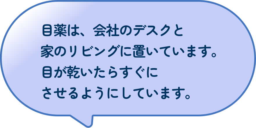 目薬は、会社のデスクと家のリビングに置いています。目が乾いたらすぐにさせるようにしています。