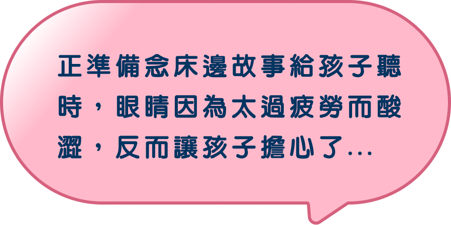 正準備念床邊故事給孩子聽時，眼睛因為太過疲勞而酸澀，反而讓孩子擔心了…