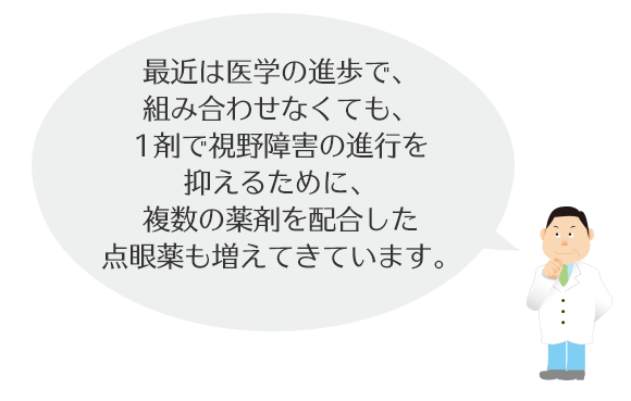 最近は医学の進歩で組み合さなくても、1剤で視野障害の進行な抑えるために必要な様々な効果を併せ持つ点眼薬が増えてきています。