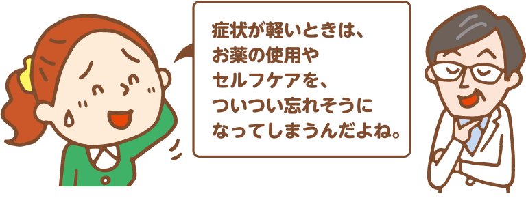 症状が軽いときは、お薬の使用やセルフケアを、ついつい忘れそうになってしまうんだよね。