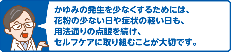 かゆみの発生を少なくするためには、花粉の少ない日や症状の軽い日も、用法通りの点眼を続け、セルフケアに取り組むことが大切です。