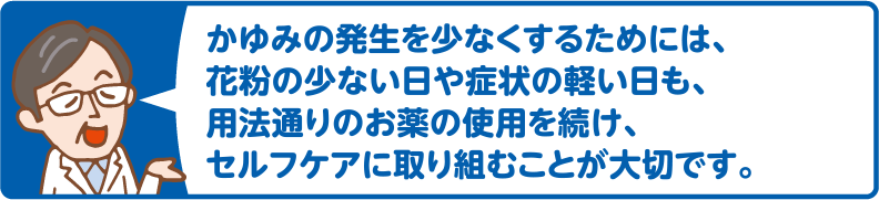 かゆみの発生を少なくするためには、花粉の少ない日や症状の軽い日も、用法通りのお薬の使用を続け、セルフケアに取り組むことが大切です。