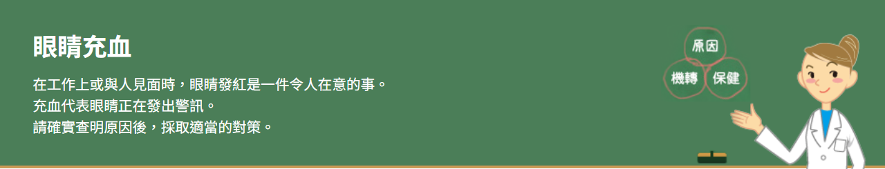 眼睛充血 在工作上或與人見面時，眼睛發紅是一件令人在意的事。 充血代表眼睛正在發出警訊。 請確實查明原因後，採取適當的對策。