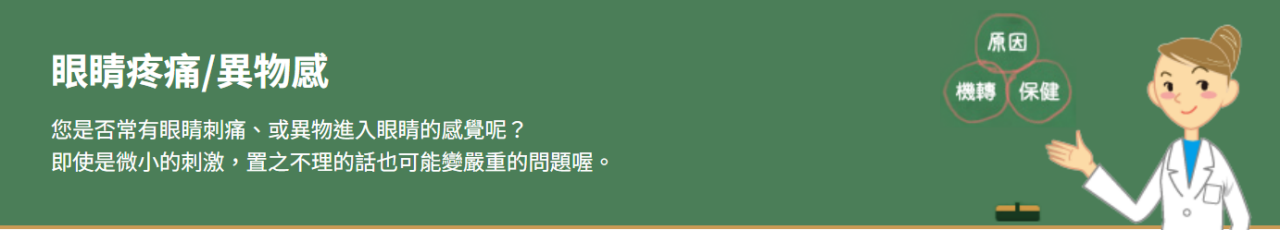 眼睛疼痛/異物感 您是否常有眼睛刺痛、或異物進入眼睛的感覺呢？ 即使是微小的刺激，置之不理的話也可能變嚴重的問題喔。